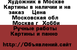 Художник в Москве. Картины в наличии и на заказ  › Цена ­ 1 000 - Московская обл., Москва г. Хобби. Ручные работы » Картины и панно   
